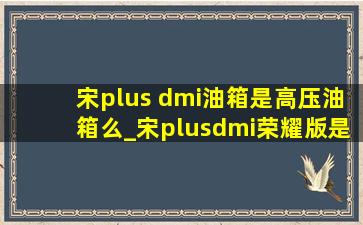 宋plus dmi油箱是高压油箱么_宋plusdmi荣耀版是高压油箱吗